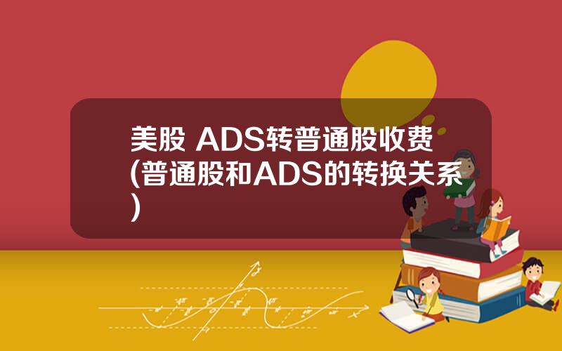 美股 ADS转普通股收费(普通股和ADS的转换关系)